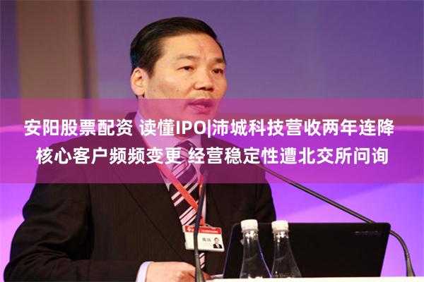 安阳股票配资 读懂IPO|沛城科技营收两年连降 核心客户频频变更 经营稳定性遭北交所问询