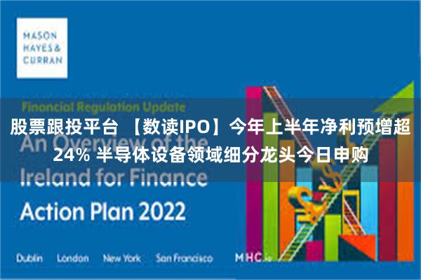 股票跟投平台 【数读IPO】今年上半年净利预增超24% 半导体设备领域细分龙头今日申购